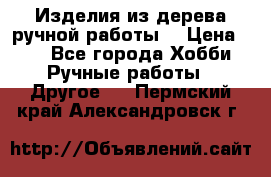 Изделия из дерева ручной работы  › Цена ­ 1 - Все города Хобби. Ручные работы » Другое   . Пермский край,Александровск г.